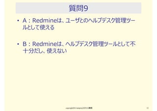 質問8
• A：Redmineは、GTDやカンバンのようなラフなタス
ク管理で使うのがBestだ
• B：Redmineは、ガントチャート上でクリティカルパス
やクリティカルチェーンを使って厳格に進捗管理を⾏う
のに向いている
copyright2015 akipii@XPJUG関西 12
 