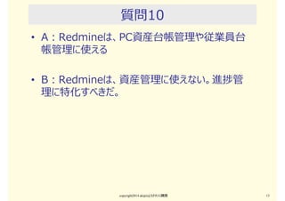 質問9
• A：Redmineは、ユーザとのヘルプデスク管理ツー
ルとして使える
• B：Redmineは、ヘルプデスク管理ツールとして不
⼗分だし、使えない
copyright2015 akipii@XPJUG関西 13
 