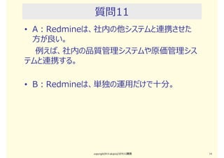 質問10
• A：Redmineは、PC資産台帳管理や従業員台
帳管理に使える
• B：Redmineは、資産管理に使えない。進捗管
理に特化すべきだ。
copyright2015 akipii@XPJUG関西 14
 