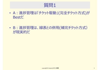 パネルディスカッションの進め方
• 手順
• まず、選択的な主張A、Bをします
• AとBのどちらかで共感できる主張に挙手してください（全員）
• なぜ「そう思う」のかを説明して下さい（パネラー）
• 補⾜／反論して下さい（全員）
• 議論の結果はまとめません
• 発散するだけで終わります
• 議論の過程から、各自で気付きを拾って下さい
copyright2015 akipii@XPJUG関西 4
 
