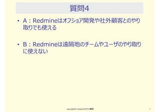 質問3
• A：Redmineは5〜10人の少人数チームが最も
使いやすい。
• B：Redmineは100人以上のユーザ、100以上の
プロジェクトでも使っている。
copyright2015 akipii@XPJUG関西 7
 