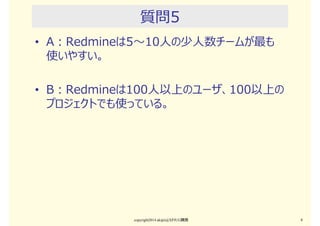 質問4
• A：Redmineはオフショア開発や社外顧客とのやり取り
でも使える
• B：Redmineは権限制御やセキュリティ機能が不⼗分
なので、社外顧客のやり取りに使えない
copyright2015 akipii@XPJUG関西 8
 