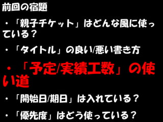 前回の宿題
・「親子チケット」はどんな風に使っ
ている？
・「タイトル」の良い/悪い書き方

・「予定/実績工数」の使
い道
・「開始日/期日」は入れている？
・「優先度」はどう使っている？
 