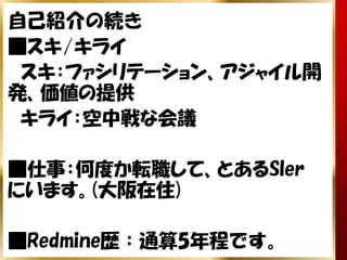 自己紹介の続き
■スキ/キライ
　スキ：ファシリテーション、アジャイル開
発、価値の提供
　キライ：空中戦な会議

■仕事：何度か転職して、とあるSIer
にいます。(大阪在住)

■Redmine歴：通算5年程です。
 