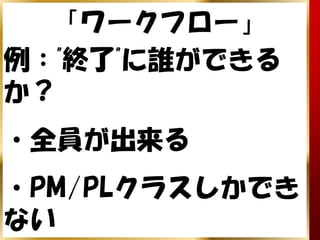 「ワークフロー」
例："終了"に誰ができる
か？
・全員が出来る
・PM/PLクラスしかでき
ない
 