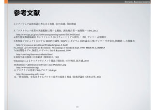Shimadzu Business Systems
60
ο
1.եȥƷ|^οȌgH / տƼB / ٵ
3.եȥbIΌgBդv{ˡ{ˈ DوD / IPA, 2012
 http://www.ipa.go.jp/sec/softwareengineering/reports/20130426.html
4._kMfh ե 2013 `ȥꥢY /꣩ǥ󥽩` Ůxc
5.o֪ҊץȤˌ XDDP m / SQiPݥ 2009 Փ / ()ǥ󥽩` оѴ, gж, Ůxc
 http://www.juse.or.jp/software/83/attachs/ippan_2-2.pdf
6.Lehman-Laws Of Software Evolution / Proceedings of the IEEE Sept. 1980/ MEIR M. LEHMAN
7.OSS_kǥ, ٤{ȥХ` / Eric S.Raymond, 1999
 http://cruel.org/freeware/cathedral.html
8.֪bμg / Ҳ / ÷ҷ, 1969
9.Redmineˤ륿ޥͥȼ / Ӿ / С, 澮\, 2010
10.Redmine / OpenSource Software / Jean-Philippe Lang
 http://www.redmine.org/
11.ץޤ˼ / Web֥ / @akipii
 http://forza.cocolog-nifty.com/
12._kɹץƤμgȘO / guՓ / ˮ, 2010
 