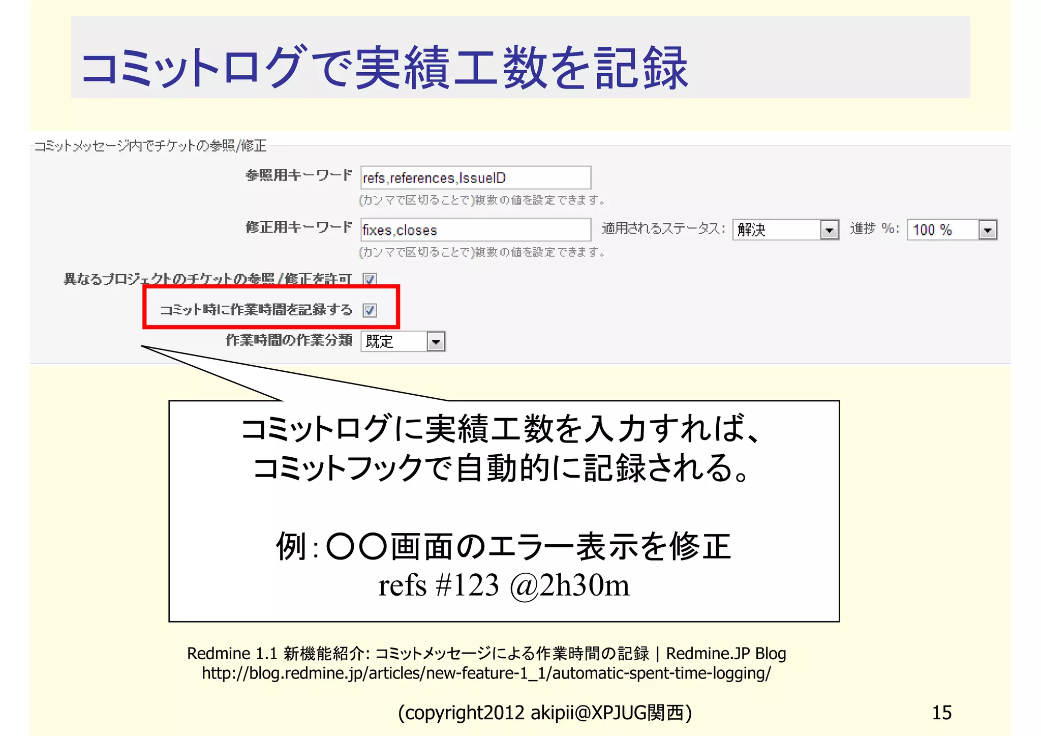 コミットログで実績工数を記録




         コミットログに実績工数を入力すれば、
         コミットフックで自動的に記録される。

             例：○○画面のエラー表示を修正
                 refs #123 @2h30m
  Redmine 1.1 新機能紹介: コミットメッセージによる作業時間の記録 | Redmine.JP Blog
    http://blog.redmine.jp/articles/new-feature-1_1/automatic-spent-time-logging/

                             (copyright2013 akipii@XPJUG関西)                         15
 