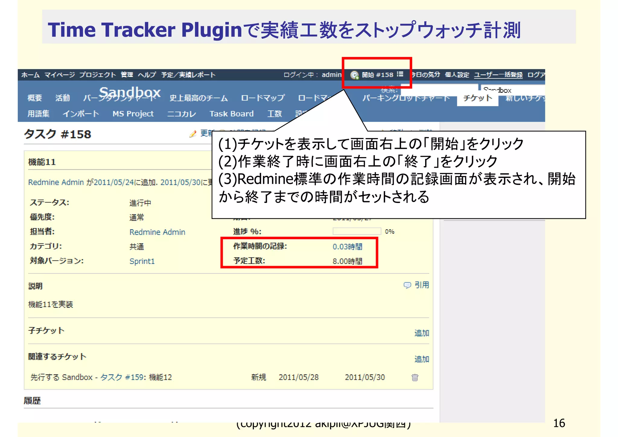 Time Tracker Pluginで実績工数をストップウォッチ計測
                   で実績工数をストップウォッチ計測




            (1)チケットを表示して画面右上の「開始」をクリック
            (2)作業終了時に画面右上の「終了」をクリック
            (3)Redmine標準の作業時間の記録画面が表示され、開始
            から終了までの時間がセットされる




             (copyright2013 akipii@XPJUG関西)   16
 