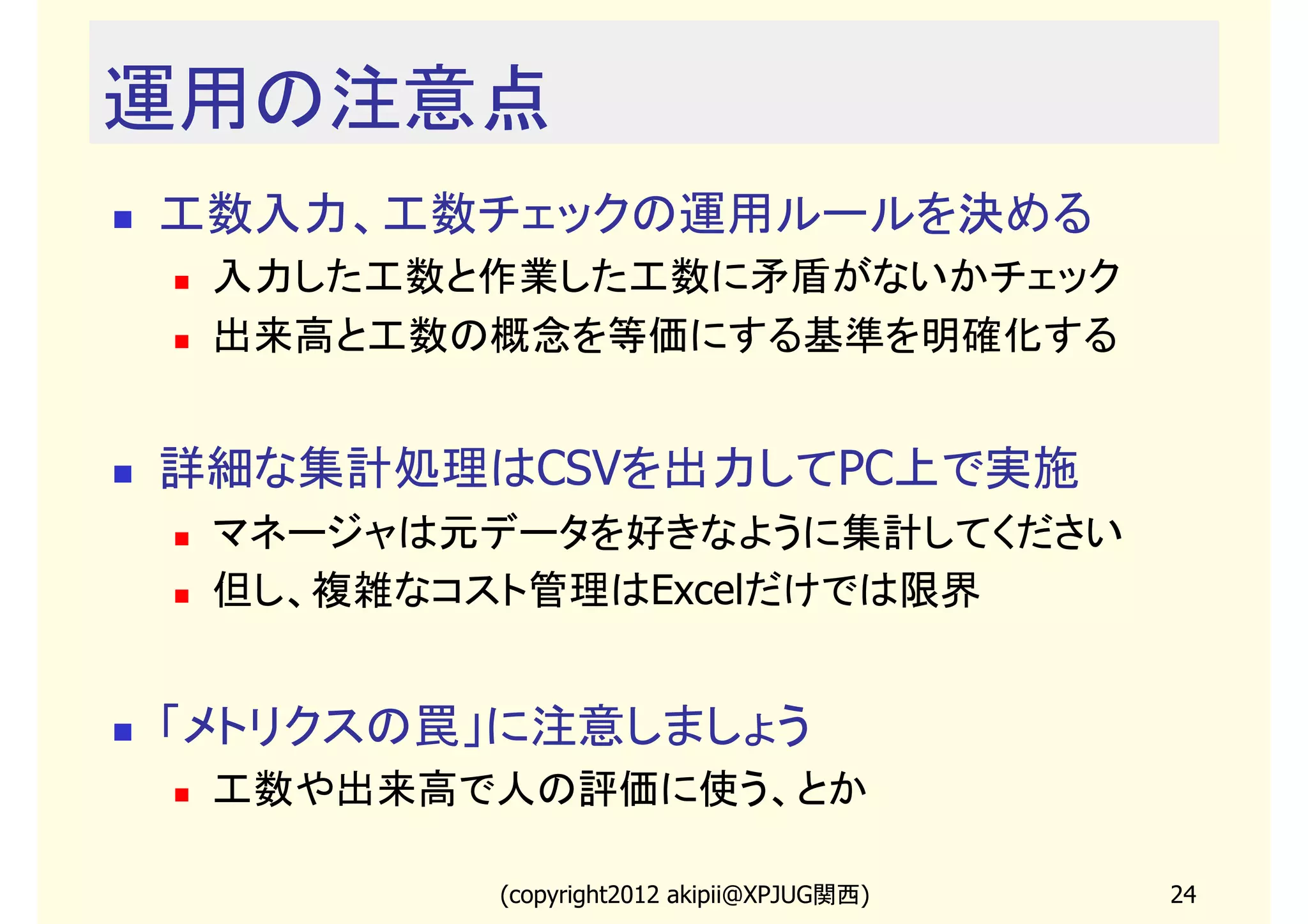 運用の注意点
工数入力、工数チェックの運用ルールを決める
 入力した工数と作業した工数に矛盾がないかチェック
 出来高と工数の概念を等価にする基準を明確化する


詳細な集計処理はCSVを出力してPC上で実施
 マネージャは元データを好きなように集計してください
 但し、複雑なコスト管理はExcelだけでは限界


「メトリクスの罠」に注意しましょう
 工数や出来高で人の評価に使う、とか

        (copyright2013 akipii@XPJUG関西)   24
 