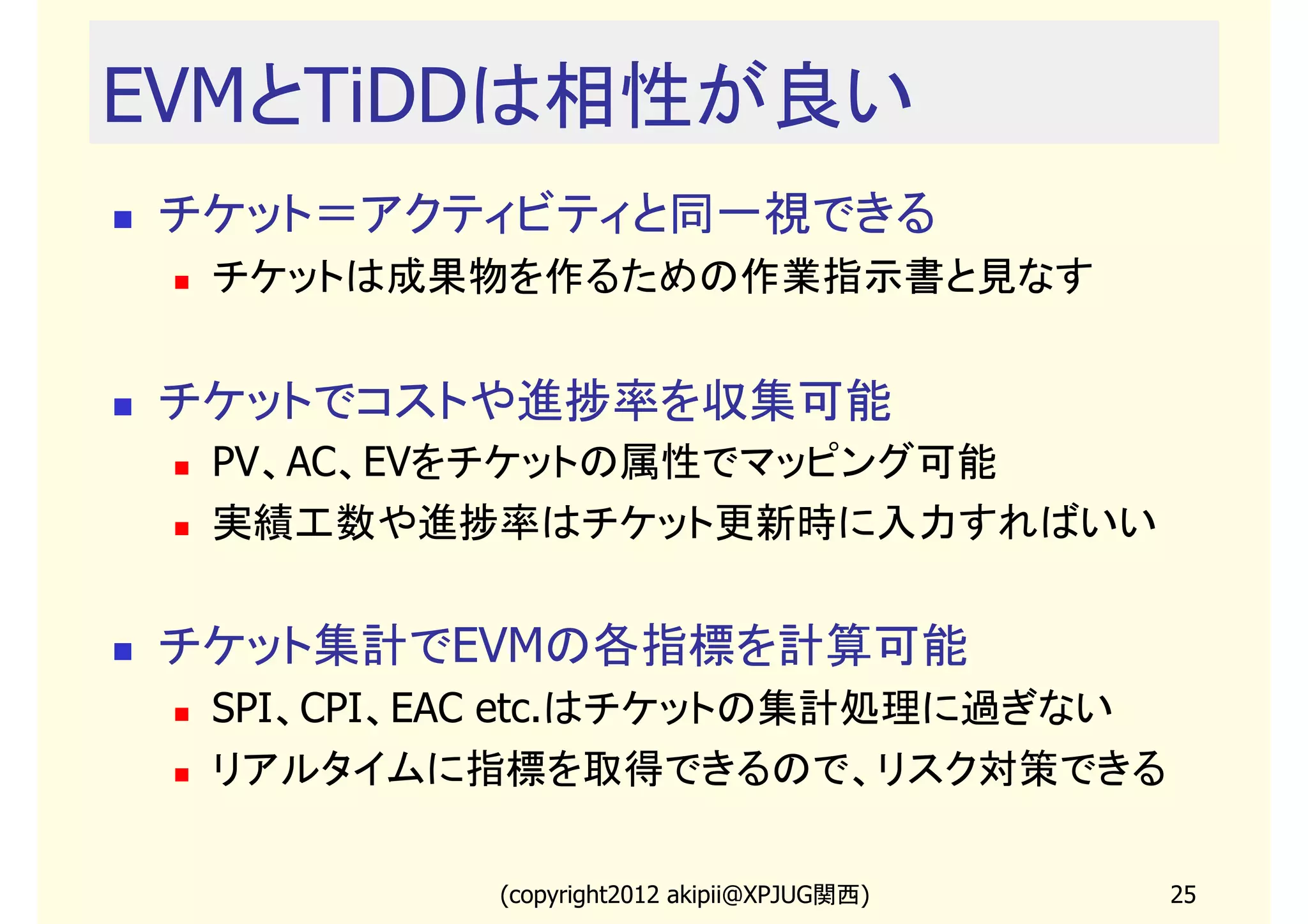 EVMとTiDDは相性が良い
チケット＝アクティビティと同一視できる
 チケットは成果物を作るための作業指示書と見なす


チケットでコストや進捗率を収集可能
 PV、AC、EVをチケットの属性でマッピング可能
 実績工数や進捗率はチケット更新時に入力すればいい


チケット集計でEVMの各指標を計算可能
 SPI、CPI、EAC etc.はチケットの集計処理に過ぎない
 リアルタイムに指標を取得できるので、リスク対策できる

          (copyright2013 akipii@XPJUG関西)   25
 