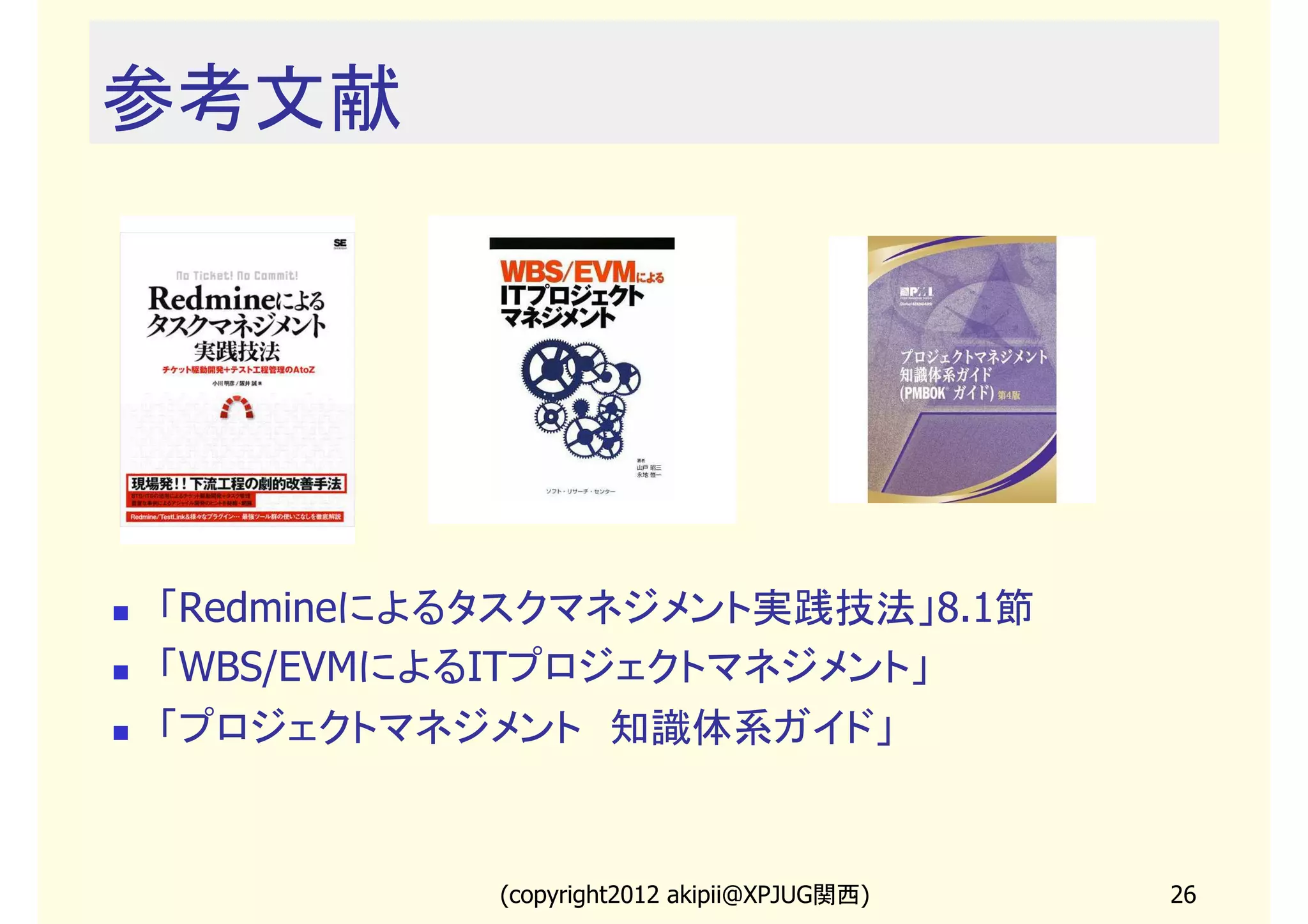 参考文献




「Redmineによるタスクマネジメント実践技法」8.1節
「WBS/EVMによるITプロジェクトマネジメント」
「プロジェクトマネジメント　知識体系ガイド」


           (copyright2013 akipii@XPJUG関西)   26
 