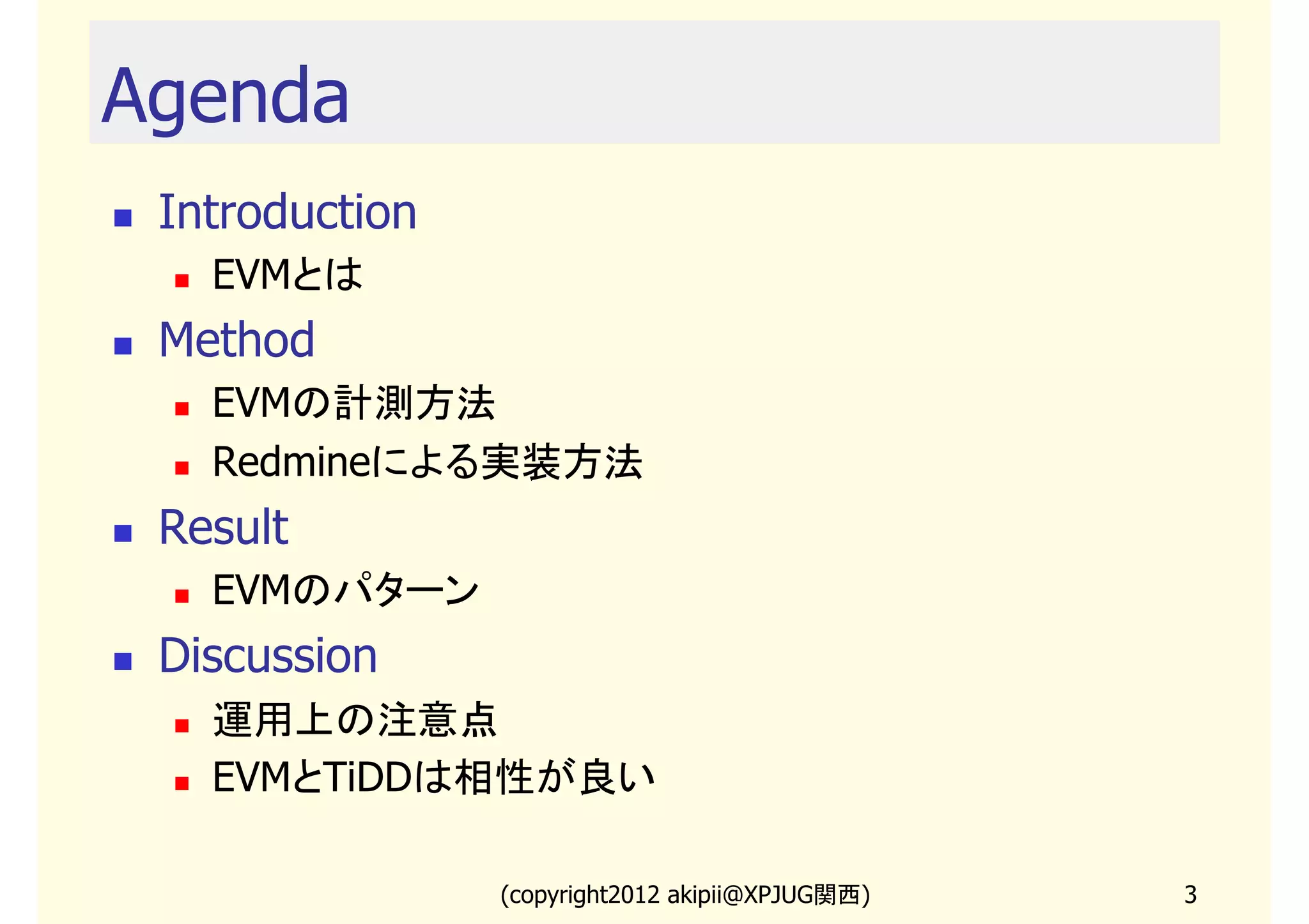 Agenda
 Introduction
   EVMとは
 Method
   EVMの計測方法
   Redmineによる実装方法
 Result
   EVMのパターン
 Discussion
   運用上の注意点
   EVMとTiDDは相性が良い

                (copyright2013 akipii@XPJUG関西)   3
 