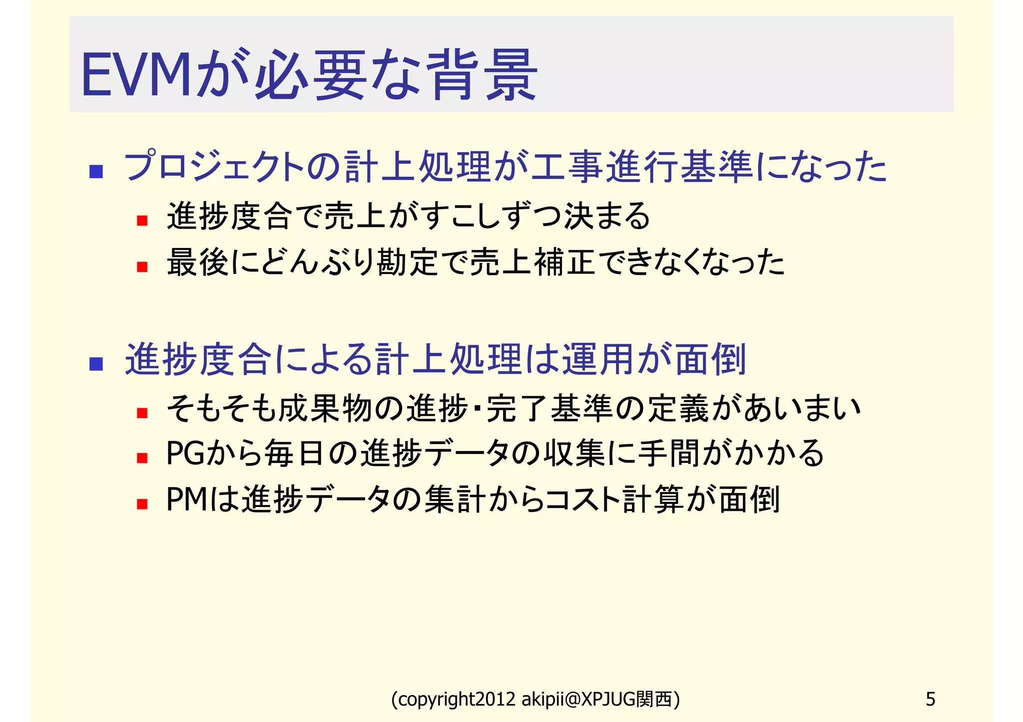 EVMが必要な背景
プロジェクトの計上処理が工事進行基準になった
 進捗度合で売上がすこしずつ決まる
 最後にどんぶり勘定で売上補正できなくなった


進捗度合による計上処理は運用が面倒
 そもそも成果物の進捗・完了基準の定義があいまい
 PGから毎日の進捗データの収集に手間がかかる
 PMは進捗データの集計からコスト計算が面倒




        (copyright2013 akipii@XPJUG関西)   5
 
