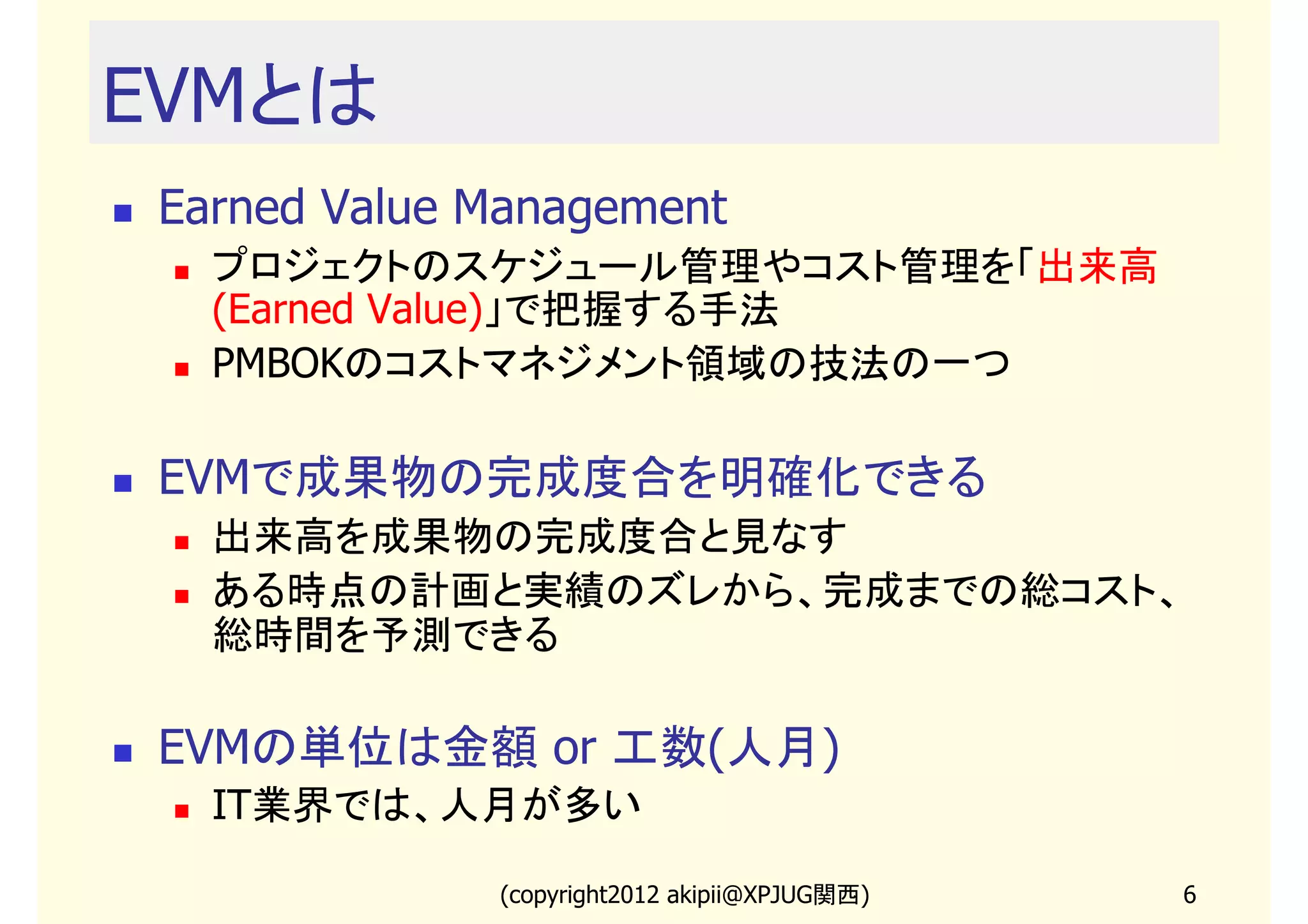 EVMとは
 Earned Value Management
   プロジェクトのスケジュール管理やコスト管理を「出来高
   (Earned Value)」で把握する手法
   PMBOKのコストマネジメント領域の技法の一つ

 EVMで成果物の完成度合を明確化できる
   出来高を成果物の完成度合と見なす
   ある時点の計画と実績のズレから、完成までの総コスト、
   総時間を予測できる

 EVMの単位は金額 or 工数(人月)
   IT業界では、人月が多い

              (copyright2013 akipii@XPJUG関西)   6
 