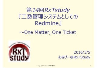 第14回RxTstudy
『⼯数管理システムとしての
Redmine』
2016/3/5
あきぴー＠RxTStudy
Copyright2016 akipii@XPJUG関西 1
〜One Matter, One Ticket
 