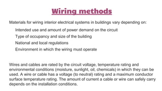 Wiring methods
Materials for wiring interior electrical systems in buildings vary depending on:
Intended use and amount of power demand on the circuit
Type of occupancy and size of the building
National and local regulations
Environment in which the wiring must operate
Wires and cables are rated by the circuit voltage, temperature rating and
environmental conditions (moisture, sunlight, oil, chemicals) in which they can be
used. A wire or cable has a voltage (to neutral) rating and a maximum conductor
surface temperature rating. The amount of current a cable or wire can safely carry
depends on the installation conditions.
 