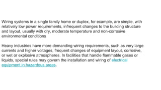 Wiring systems in a single family home or duplex, for example, are simple, with
relatively low power requirements, infrequent changes to the building structure
and layout, usually with dry, moderate temperature and non-corrosive
environmental conditions
Heavy industries have more demanding wiring requirements, such as very large
currents and higher voltages, frequent changes of equipment layout, corrosive,
or wet or explosive atmospheres. In facilities that handle flammable gases or
liquids, special rules may govern the installation and wiring of electrical
equipment in hazardous areas.
 