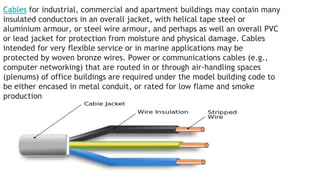 Cables for industrial, commercial and apartment buildings may contain many
insulated conductors in an overall jacket, with helical tape steel or
aluminium armour, or steel wire armour, and perhaps as well an overall PVC
or lead jacket for protection from moisture and physical damage. Cables
intended for very flexible service or in marine applications may be
protected by woven bronze wires. Power or communications cables (e.g.,
computer networking) that are routed in or through air-handling spaces
(plenums) of office buildings are required under the model building code to
be either encased in metal conduit, or rated for low flame and smoke
production
 