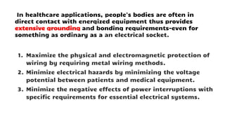 In healthcare applications, people's bodies are often in
direct contact with energized equipment thus provides
extensive grounding and bonding requirements-even for
something as ordinary as a an electrical socket.
1. Maximize the physical and electromagnetic protection of
wiring by requiring metal wiring methods.
2. Minimize electrical hazards by minimizing the voltage
potential between patients and medical equipment.
3. Minimize the negative effects of power interruptions with
specific requirements for essential electrical systems.
 