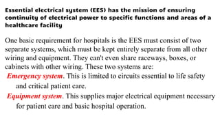 Essential electrical system (EES) has the mission of ensuring
continuity of electrical power to specific functions and areas of a
healthcare facility
One basic requirement for hospitals is the EES must consist of two
separate systems, which must be kept entirely separate from all other
wiring and equipment. They can't even share raceways, boxes, or
cabinets with other wiring. These two systems are:
Emergency system. This is limited to circuits essential to life safety
and critical patient care.
Equipment system. This supplies major electrical equipment necessary
for patient care and basic hospital operation.
 