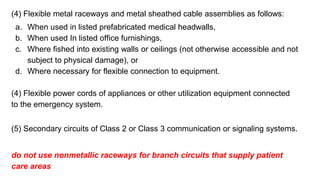 (4) Flexible metal raceways and metal sheathed cable assemblies as follows:
a. When used in listed prefabricated medical headwalls,
b. When used In listed office furnishings,
c. Where fished into existing walls or ceilings (not otherwise accessible and not
subject to physical damage), or
d. Where necessary for flexible connection to equipment.
(4) Flexible power cords of appliances or other utilization equipment connected
to the emergency system.
(5) Secondary circuits of Class 2 or Class 3 communication or signaling systems.
do not use nonmetallic raceways for branch circuits that supply patient
care areas
 