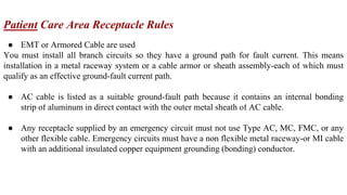 Patient Care Area Receptacle Rules
● EMT or Armored Cable are used
You must install all branch circuits so they have a ground path for fault current. This means
installation in a metal raceway system or a cable armor or sheath assembly-each of which must
qualify as an effective ground-fault current path.
● AC cable is listed as a suitable ground-fault path because it contains an internal bonding
strip of aluminum in direct contact with the outer metal sheath of AC cable.
● Any receptacle supplied by an emergency circuit must not use Type AC, MC, FMC, or any
other flexible cable. Emergency circuits must have a non flexible metal raceway-or MI cable
with an additional insulated copper equipment grounding (bonding) conductor.
 