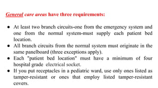 General care areas have three requirements:
● At least two branch circuits-one from the emergency system and
one from the normal system-must supply each patient bed
location.
● All branch circuits from the normal system must originate in the
same panelboard (three exceptions apply).
● Each "patient bed location" must have a minimum of four
hospital grade electrical socket.
● If you put receptacles in a pediatric ward, use only ones listed as
tamper-resistant or ones that employ listed tamper-resistant
covers.
 