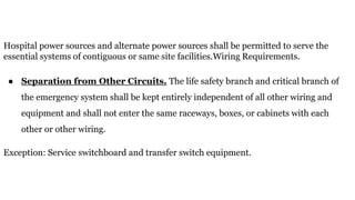 Hospital power sources and alternate power sources shall be permitted to serve the
essential systems of contiguous or same site facilities.Wiring Requirements.
● Separation from Other Circuits. The life safety branch and critical branch of
the emergency system shall be kept entirely independent of all other wiring and
equipment and shall not enter the same raceways, boxes, or cabinets with each
other or other wiring.
Exception: Service switchboard and transfer switch equipment.
 
