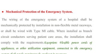 ● Mechanical Protection of the Emergency System.
The wiring of the emergency system of a hospital shall be
mechanically protected by installation in non-flexible metal raceways,
or shall be wired with Type MI cable. Where installed as branch
circuit conductors serving patient care areas, the installation shall
comply with the requirements.Exception: Flexible power cords of
appliances, or other utilization equipment, connected to the emergency
 
