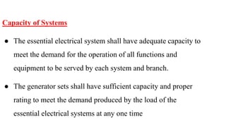 Capacity of Systems
● The essential electrical system shall have adequate capacity to
meet the demand for the operation of all functions and
equipment to be served by each system and branch.
● The generator sets shall have sufficient capacity and proper
rating to meet the demand produced by the load of the
essential electrical systems at any one time
 