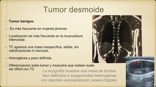 Tumor desmoide
Tumor benigno
Es más frecuente en mujeres jóvenes
Localización es más frecuente en la musculatura
intercostal.
TC aparece una masa inespecífica, sólida, sin
calcificaciones ni necrosis.
Homogénea y poco definida.
Diferenciación entre tumor y músculos que rodean suele
ser difícil con TC
La ecografía muestra una masa de bordes
bien definidos y ecogenicidad heterogénea
con discreta vascularización power-Doppler.
 