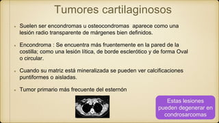 Tumores cartilaginosos
Suelen ser encondromas u osteocondromas aparece como una
lesión radio transparente de márgenes bien definidos.
Encondroma : Se encuentra más fruentemente en la pared de la
costilla; como una lesión lítica, de borde esclerótico y de forma Oval
o circular.
Cuando su matriz está mineralizada se pueden ver calcificaciones
puntiformes o aisladas.
Tumor primario más frecuente del esternón
Estas lesiones
pueden degenerar en
condrosarcomas
 