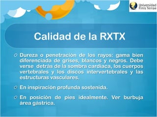 Calidad de la RXTX
!   Dureza o penetración de los rayos: gama bien
diferenciada de grises, blancos y negros. Debe
verse detrás de la sombra cardíaca, los cuerpos
vertebrales y los discos intervertebrales y las
estructuras vasculares.
!   En inspiración profunda sostenida.
!   En posición de pies idealmente. Ver burbuja
área gástrica.
 