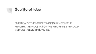 Quality of Idea
OUR IDEA IS TO PROVIDE TRANSPARENCY IN THE
HEALTHCARE INDUSTRY OF THE PHILIPPINES THROUGH
MEDICAL PRESCRIP...