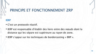 PRINCIPE ET FONCTIONNEMENT ZRP
IERP
• C'est un protocole réactif.
• IERP est responsable d’établir des liens entre des nœuds dont la
distance qui les sépare est supérieure au rayon de zone.
• IERP s’appui sur les techniques de bordercasting « BRP ».
10
 
