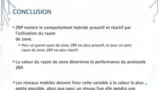 CONCLUSION
• ZRP montre le comportement hybride proactif et réactif par
l'utilisation du rayon
de zone.
• Pour un grand rayon de zone, ZRP est plus proactif, et pour un petit
rayon de zone, ZRP est plus réactif.
• La valeur du rayon de zone détermine la performance du protocole
ZRP.
• Les réseaux mobiles doivent fixer cette variable à la valeur la plus
petite possible, alors que pour un réseau fixe elle pendra une
27
 
