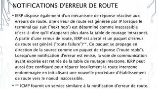 NOTIFICATIONS D'ERREUR DE ROUTE
• IERP dispose également d'un mécanisme de réponse réactive aux
erreurs de route. Une erreur de route est générée par IP lorsque le
terminal qui suit ("next hop") est déterminé comme inaccessible
(c'est-à-dire qu'il n'apparait plus dans la table de routage intrazone).
A partir d'une erreur de route, IERP est alerté et un paquet d'erreur
de route est généré ("route failure")**. Ce paquet se propage en
direction de la source comme un paquet de réponse ("route reply").
Lorsqu'une notification d'erreur est émise, la voie de communication
ayant expirée est retirée de la table de routage interzone. IERP peut
aussi être configuré pour réparer locallement la route interzone
endommagée en initialisant une nouvelle procédure d'établissement
de route vers le noeud inaccessible.
• ** ICMP fournit un service similaire à la notification d'erreur de route.
32
 