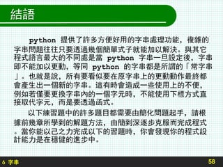 6 字串
結語
58
python 提供了許多方便好用的字串處理功能，複雜的
字串問題往往只要透過幾個簡單式子就能加以解決。與其它
程式語言最大的不同處是當 python 字串一旦設定後，字串
即不能加以更動，等同 python 的字串都是所謂的「常字串
」。也就是說，所有要看似要在原字串上的更動動作最終都
會產生出一個新的字串。這有時會造成一些使用上的不便，
例如若僅要更換字串內的一個字元時，不能使用下標方式直
接取代字元，而是要透過函式。
以下練習題中的許多題目都需要由簡化問題起手，請根
據前幾章所學到的解題方法，由簡到深逐步克服而完成程式
。當你能以己之力完成以下的習題時，你會發現你的程式設
計能力是在穩健的進步中。
 