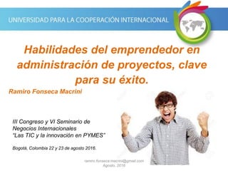 Network Connect and Share
Habilidades del emprendedor en
administración de proyectos, clave
para su éxito.
Ramiro Fonseca Macrini
III Congreso y VI Seminario de
Negocios Internacionales
“Las TIC y la innovación en PYMES”
Bogotá, Colombia 22 y 23 de agosto 2016.
ramiro.fonseca.macrini@gmail.com
Agosto, 2016
 