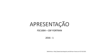 APRESENTAÇÃO
FSC1004 – CBF FORTRAN
2016 - 1
Referências: <http://www.tutorialspoint.com/fortran> Acesso em 07-03-2016
 