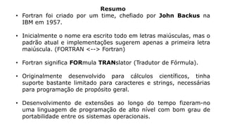 Resumo
• Fortran foi criado por um time, chefiado por John Backus na
IBM em 1957.
• Inicialmente o nome era escrito todo em letras maiúsculas, mas o
padrão atual e implementações sugerem apenas a primeira letra
maiúscula. (FORTRAN <--> Fortran)
• Fortran significa FORmula TRANslator (Tradutor de Fórmula).
• Originalmente desenvolvido para cálculos científicos, tinha
suporte bastante limitado para caracteres e strings, necessárias
para programação de propósito geral.
• Desenvolvimento de extensões ao longo do tempo fizeram-no
uma linguagem de programação de alto nível com bom grau de
portabilidade entre os sistemas operacionais.
 