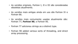 • As versões originais, Fortran I, II e III são consideradas
obsoletas atualmente.
• As versões mais antigas ainda em uso são Fortran IV e
Fortran 66.
• As versões mais comumente usadas atualmente são:
Fortran 77, Fortran 90, e Fortran 95.
• Fortran 77 adicionou strings as a distinct type.
• Fortran 90 added various sorts of threading, and direct
array processing.
 