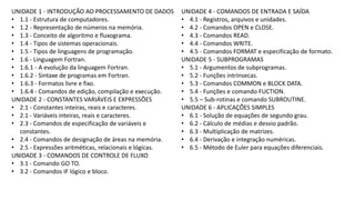 UNIDADE 1 - INTRODUÇÃO AO PROCESSAMENTO DE DADOS
• 1.1 - Estrutura de computadores.
• 1.2 - Representação de números na memória.
• 1.3 - Conceito de algoritmo e fluxograma.
• 1.4 - Tipos de sistemas operacionais.
• 1.5 - Tipos de linguagens de programação.
• 1.6 - Linguagem Fortran.
• 1.6.1 - A evolução da linguagem Fortran.
• 1.6.2 - Sintaxe de programas em Fortran.
• 1.6.3 - Formatos livre e fixo.
• 1.6.4 - Comandos de edição, compilação e execução.
UNIDADE 2 - CONSTANTES VARIÁVEIS E EXPRESSÕES
• 2.1 - Constantes inteiras, reais e caracteres.
• 2.1 - Variáveis inteiras, reais e caracteres.
• 2.3 - Comandos de especificação de variáveis e
constantes.
• 2.4 - Comandos de designação de áreas na memória.
• 2.5 - Expressões aritméticas, relacionais e lógicas.
UNIDADE 3 - COMANDOS DE CONTROLE DE FLUXO
• 3.1 - Comando GO TO.
• 3.2 - Comandos IF lógico e bloco.
UNIDADE 4 - COMANDOS DE ENTRADA E SAÍDA
• 4.1 - Registros, arquivos e unidades.
• 4.2 - Comandos OPEN e CLOSE.
• 4.3 - Comandos READ.
• 4.4 - Comandos WRITE.
• 4.5 - Comandos FORMAT e especificação de formato.
UNIDADE 5 - SUBPROGRAMAS
• 5.1 - Argumentos de subprogramas.
• 5.2 - Funções intrínsecas.
• 5.3 - Comandos COMMON e BLOCK DATA.
• 5.4 - Funções e comando FUCTION.
• 5.5 – Sub-rotinas e comando SUBROUTINE.
UNIDADE 6 - APLICAÇÕES SIMPLES
• 6.1 - Solução de equações de segundo grau.
• 6.2 - Cálculo de médias e desvio padrão.
• 6.3 - Multiplicação de matrizes.
• 6.4 - Derivação e integração numéricas.
• 6.5 - Método de Euler para equações diferenciais.
 