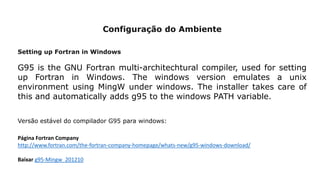 Configuração do Ambiente
Setting up Fortran in Windows
G95 is the GNU Fortran multi-architechtural compiler, used for setting
up Fortran in Windows. The windows version emulates a unix
environment using MingW under windows. The installer takes care of
this and automatically adds g95 to the windows PATH variable.
Página Fortran Company
http://www.fortran.com/the-fortran-company-homepage/whats-new/g95-windows-download/
Baixar g95-Mingw_201210
Versão estável do compilador G95 para windows:
 