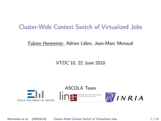Cluster-Wide Context Switch of Virtualized Jobs 
Fabien Hermenier, Adrien Lèbre, Jean-Marc Menaud 
VTDC’10, 22 June 2010 
ASCOLA Team 
Hermenier et al. (ASCOLA) Cluster-Wide Context Switch of Virtualized Jobs 1 / 23 
 