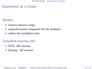 Proof of concept Experiment on a cluster 
Experiment on a cluster 
Benefits 
I improve resource usage 
I suspend/resume transparent for the developer 
I reduce the completion time 
Cumulated execution time 
I FCFS: 250 minutes 
I Entropy: 150 minutes 
Hermenier et al. (ASCOLA) Cluster-Wide Context Switch of Virtualized Jobs 20 / 23 
 