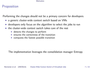 Motivation 
Proposition 
Performing the changes should not be a primary concern for developers 
I a generic cluster-wide context switch based on VMs 
I developers only focus on the algorithm to select the jobs to run 
I the cluster-wide context switch takes care of the rest 
I detects the changes to perform 
I ensures the correctness of the transition 
I computes the fastest possible transition 
The implementation leverages the consolidation manager Entropy 
Hermenier et al. (ASCOLA) Cluster-Wide Context Switch of Virtualized Jobs 7 / 23 
 
