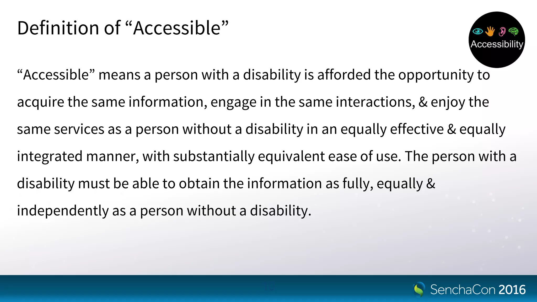 Definition of “Accessible”
“Accessible” means a person with a disability is afforded the opportunity to
acquire the same information, engage in the same interactions, & enjoy the
same services as a person without a disability in an equally effective & equally
integrated manner, with substantially equivalent ease of use. The person with a
disability must be able to obtain the information as fully, equally &
independently as a person without a disability.
10
 
