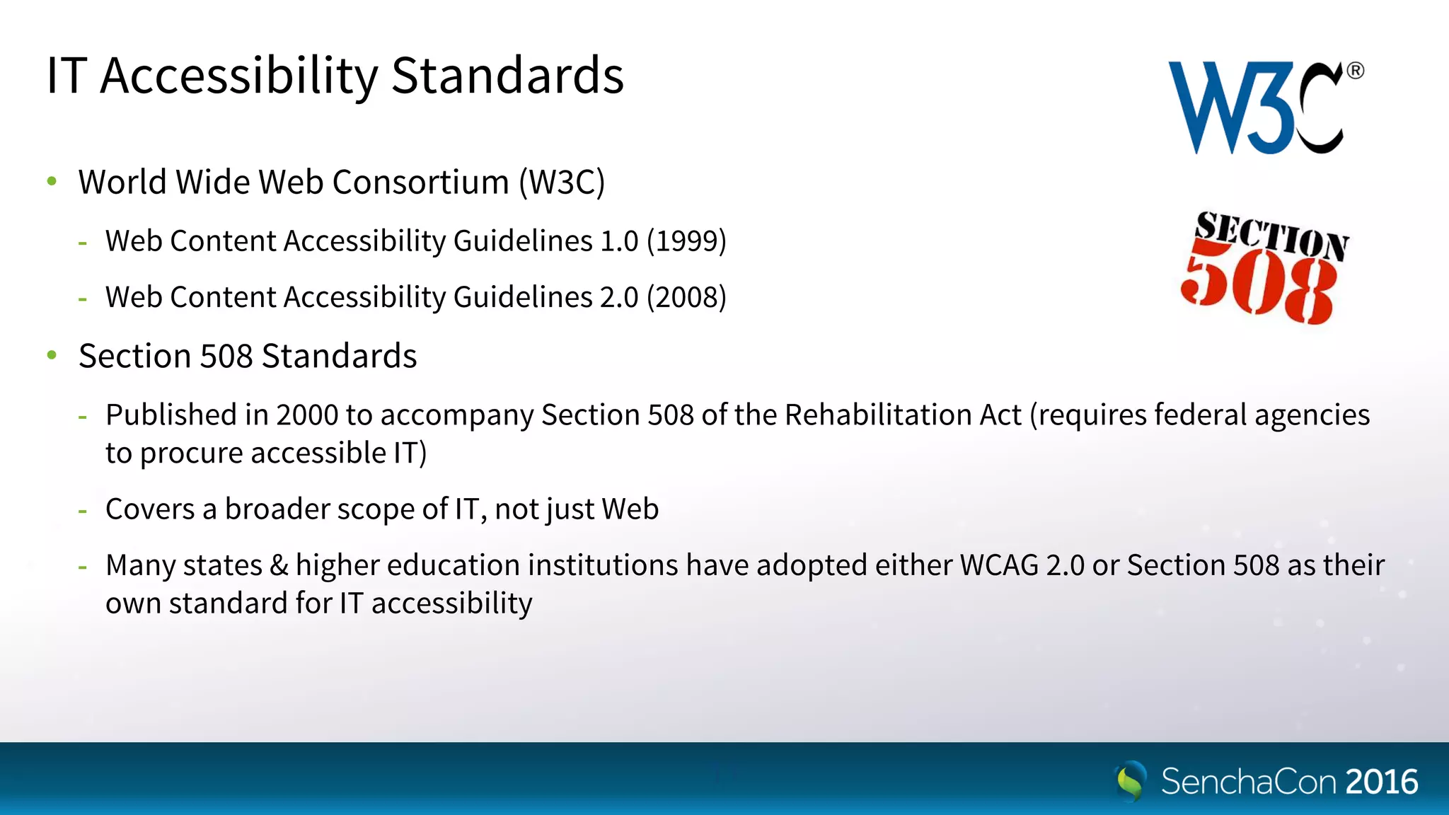 IT Accessibility Standards
• World Wide Web Consortium (W3C)
- Web Content Accessibility Guidelines 1.0 (1999)
- Web Content Accessibility Guidelines 2.0 (2008)
• Section 508 Standards
- Published in 2000 to accompany Section 508 of the Rehabilitation Act (requires federal agencies
to procure accessible IT)
- Covers a broader scope of IT, not just Web
- Many states & higher education institutions have adopted either WCAG 2.0 or Section 508 as their
own standard for IT accessibility
11
 