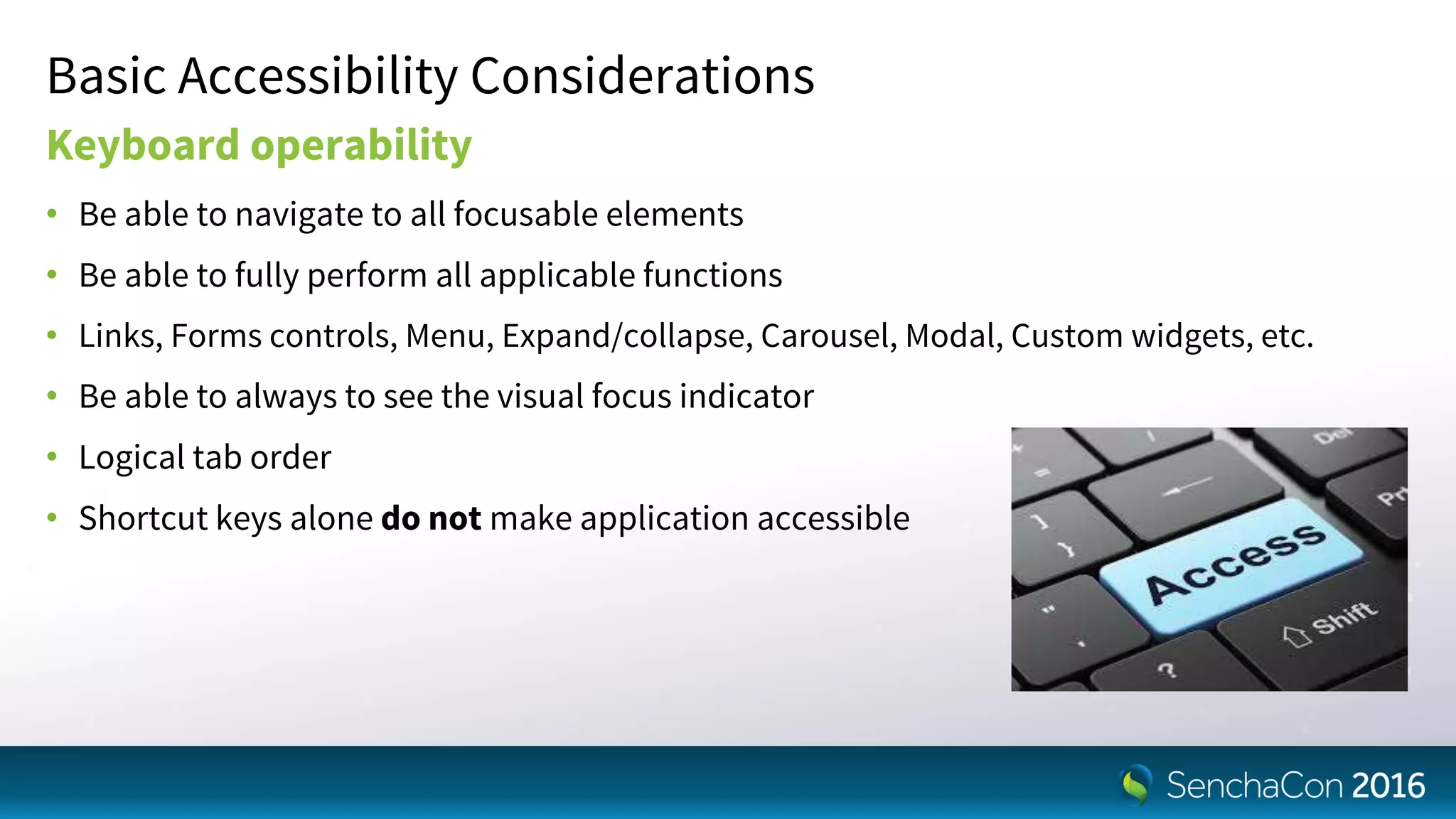 Basic Accessibility Considerations
Keyboard operability
• Be able to navigate to all focusable elements
• Be able to fully perform all applicable functions
• Links, Forms controls, Menu, Expand/collapse, Carousel, Modal, Custom widgets, etc.
• Be able to always to see the visual focus indicator
• Logical tab order
• Shortcut keys alone do not make application accessible
 